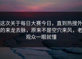 这次关于每日大赛今日，直到热搜外的来龙去脉，原来不是空穴来风，老观众一眼就懂