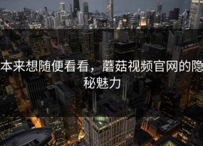 本来想随便看看，蘑菇视频官网的隐秘魅力