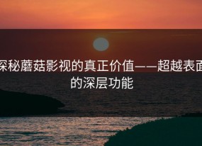探秘蘑菇影视的真正价值——超越表面的深层功能