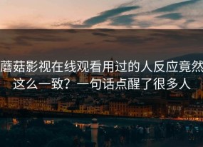蘑菇影视在线观看用过的人反应竟然这么一致？一句话点醒了很多人