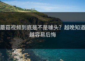 蘑菇视频到底是不是噱头？越晚知道越容易后悔
