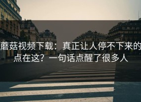 蘑菇视频下载：真正让人停不下来的点在这？一句话点醒了很多人