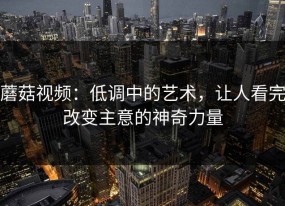 蘑菇视频：低调中的艺术，让人看完改变主意的神奇力量