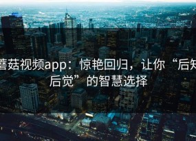 蘑菇视频app：惊艳回归，让你“后知后觉”的智慧选择