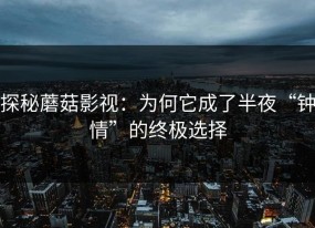 探秘蘑菇影视：为何它成了半夜“钟情”的终极选择