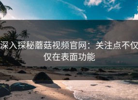 深入探秘蘑菇视频官网：关注点不仅仅在表面功能