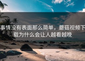 事情没有表面那么简单，蘑菇视频下载为什么会让人越看越晚