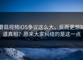 蘑菇视频iOS争议这么大，反而更想知道真相？原来大家纠结的是这一点