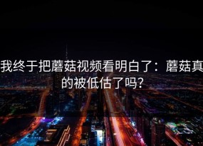 我终于把蘑菇视频看明白了：蘑菇真的被低估了吗？