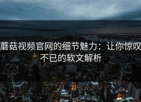 蘑菇视频官网的细节魅力：让你惊叹不已的软文解析