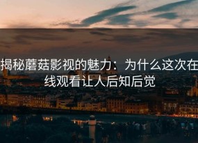 揭秘蘑菇影视的魅力：为什么这次在线观看让人后知后觉