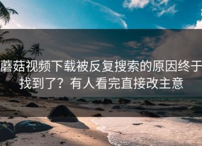 蘑菇视频下载被反复搜索的原因终于找到了？有人看完直接改主意