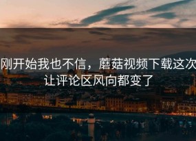 刚开始我也不信，蘑菇视频下载这次让评论区风向都变了