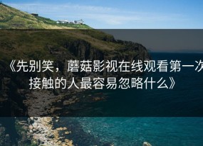 《先别笑，蘑菇影视在线观看第一次接触的人最容易忽略什么》