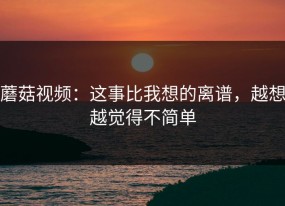 蘑菇视频：这事比我想的离谱，越想越觉得不简单