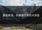 蘑菇影视，你意想不到的大惊喜