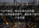 一口气追完，每日大赛在线观看，一群人从质疑看到服气，最后那个细节才是关键