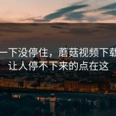 结果一下没停住，蘑菇视频下载真正让人停不下来的点在这