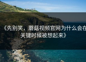 《先别笑，蘑菇视频官网为什么会在关键时候被想起来》