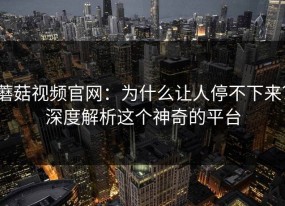 蘑菇视频官网：为什么让人停不下来？深度解析这个神奇的平台