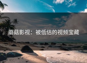 蘑菇影视：被低估的视频宝藏