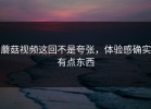 蘑菇视频这回不是夸张，体验感确实有点东西