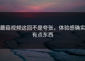 蘑菇视频这回不是夸张，体验感确实有点东西