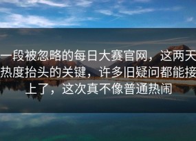 一段被忽略的每日大赛官网，这两天热度抬头的关键，许多旧疑问都能接上了，这次真不像普通热闹