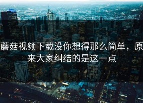 蘑菇视频下载没你想得那么简单，原来大家纠结的是这一点