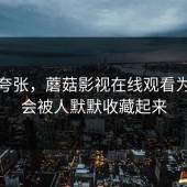 不是夸张，蘑菇影视在线观看为什么会被人默默收藏起来