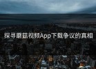探寻蘑菇视频App下载争议的真相