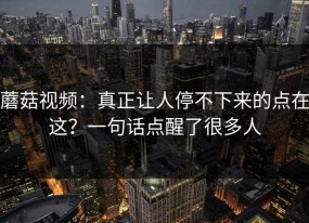 蘑菇视频：真正让人停不下来的点在这？一句话点醒了很多人