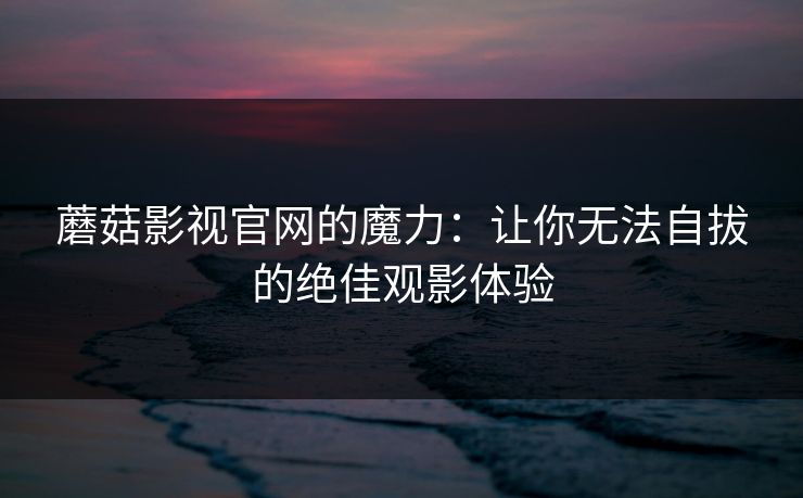 蘑菇影视官网的魔力：让你无法自拔的绝佳观影体验