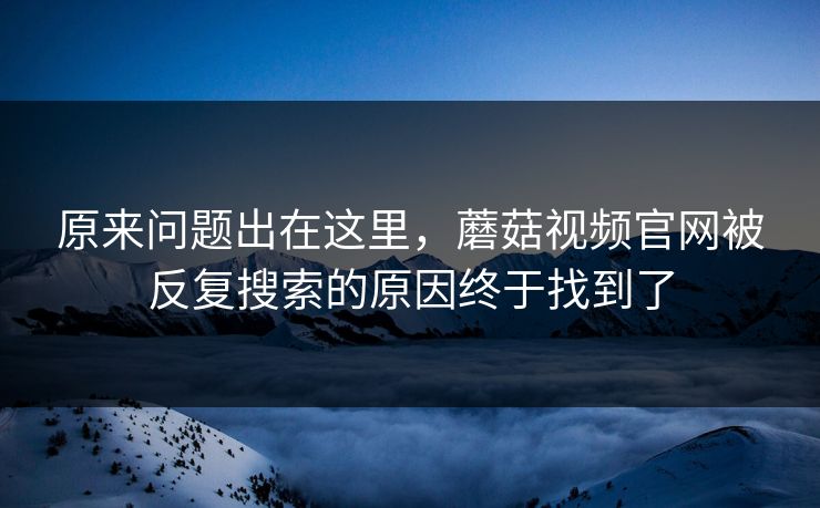 原来问题出在这里，蘑菇视频官网被反复搜索的原因终于找到了