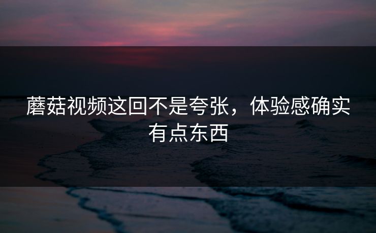 蘑菇视频这回不是夸张，体验感确实有点东西