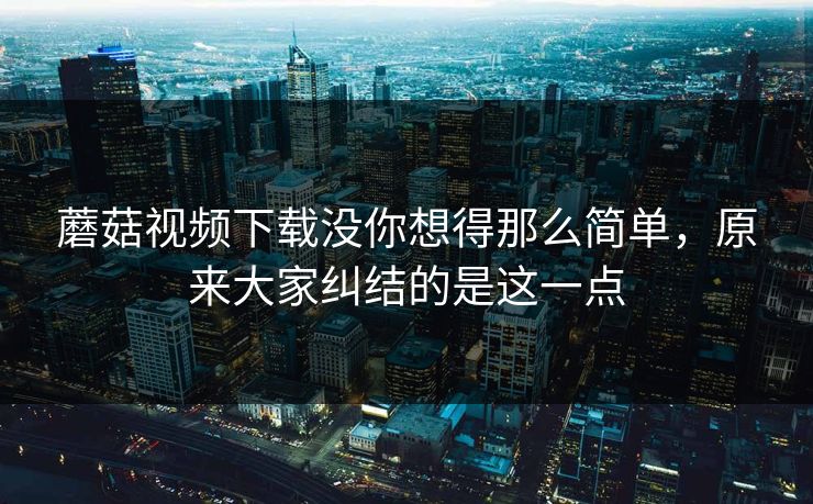 蘑菇视频下载没你想得那么简单，原来大家纠结的是这一点