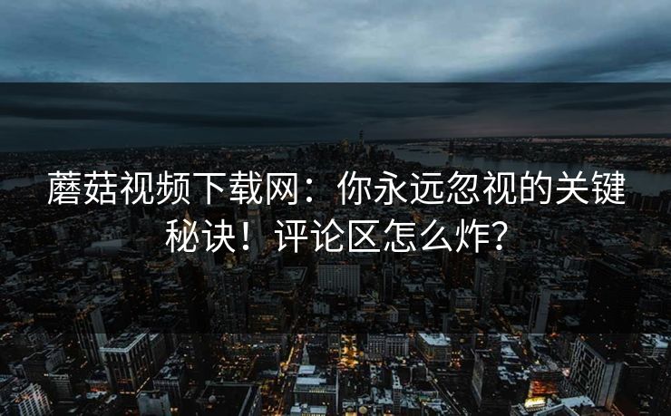 蘑菇视频下载网：你永远忽视的关键秘诀！评论区怎么炸？