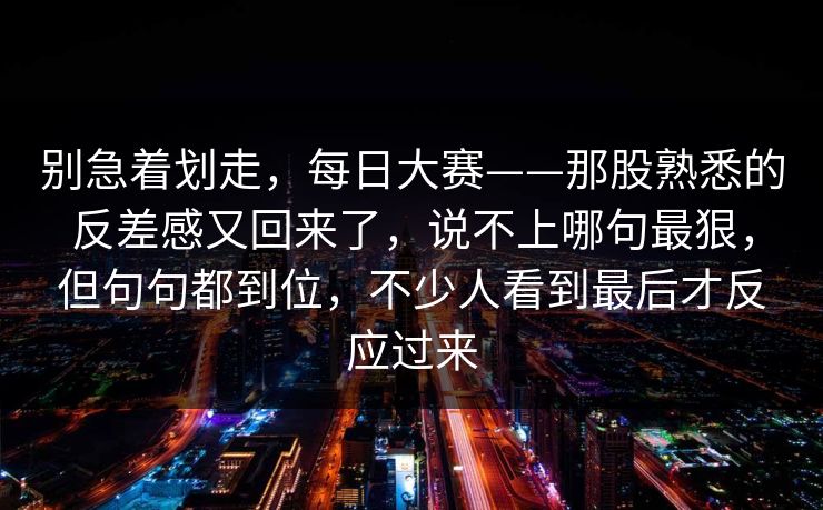 别急着划走，每日大赛——那股熟悉的反差感又回来了，说不上哪句最狠，但句句都到位，不少人看到最后才反应过来