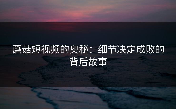 蘑菇短视频的奥秘：细节决定成败的背后故事