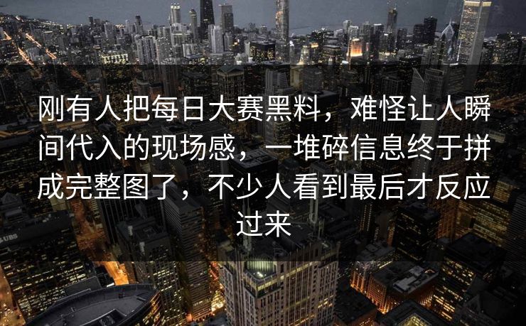 刚有人把每日大赛黑料，难怪让人瞬间代入的现场感，一堆碎信息终于拼成完整图了，不少人看到最后才反应过来