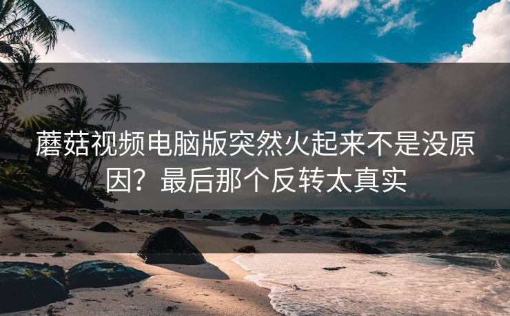 蘑菇视频电脑版突然火起来不是没原因?最后那个反转太真实 蘑菇视频电脑版突然火起来不是没原因?最后那个反转太真实
