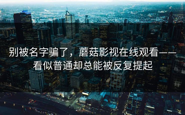 别被名字骗了，蘑菇影视在线观看——看似普通却总能被反复提起