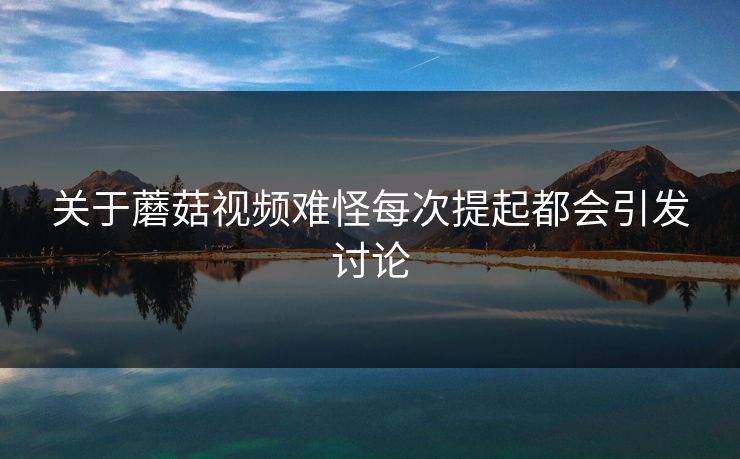 关于蘑菇视频难怪每次提起都会引发讨论