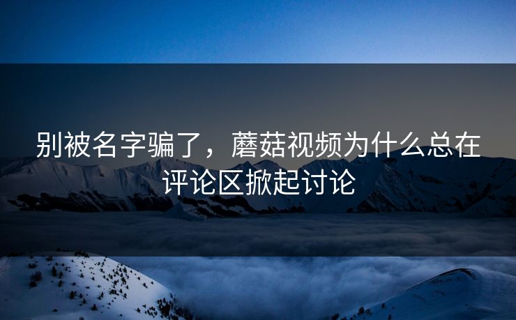 别被名字骗了，蘑菇视频为什么总在评论区掀起讨论