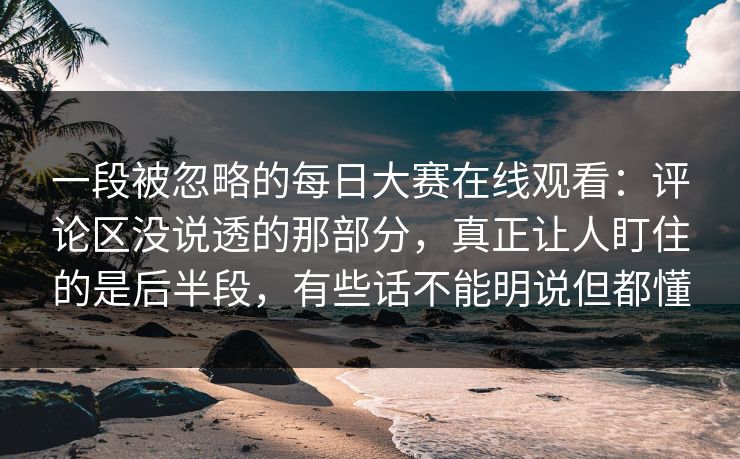 一段被忽略的每日大赛在线观看：评论区没说透的那部分，真正让人盯住的是后半段，有些话不能明说但都懂