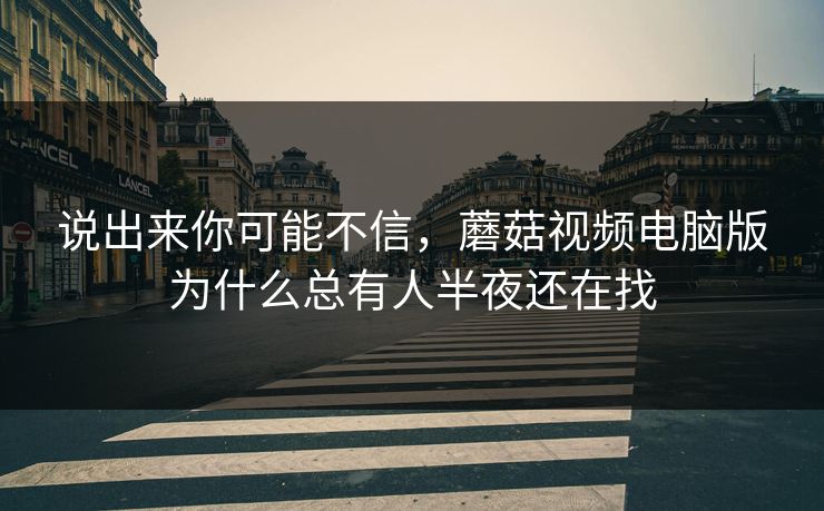 说出来你可能不信，蘑菇视频电脑版为什么总有人半夜还在找