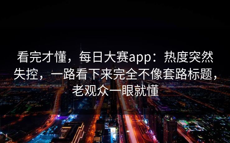 看完才懂，每日大赛app：热度突然失控，一路看下来完全不像套路标题，老观众一眼就懂