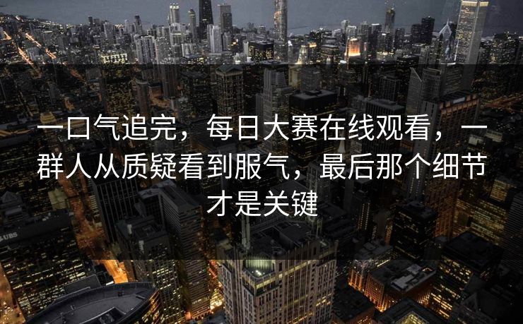 一口气追完，每日大赛在线观看，一群人从质疑看到服气，最后那个细节才是关键
