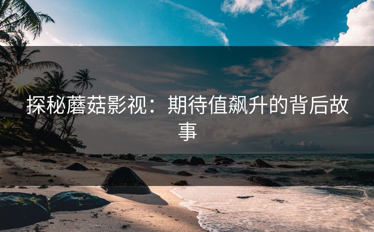 探秘蘑菇影视：期待值飙升的背后故事