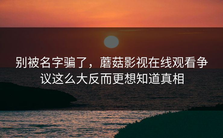 别被名字骗了，蘑菇影视在线观看争议这么大反而更想知道真相